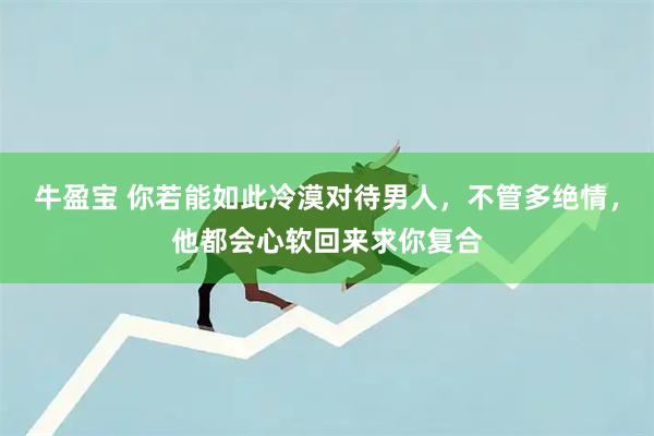 牛盈宝 你若能如此冷漠对待男人，不管多绝情，他都会心软回来求你复合