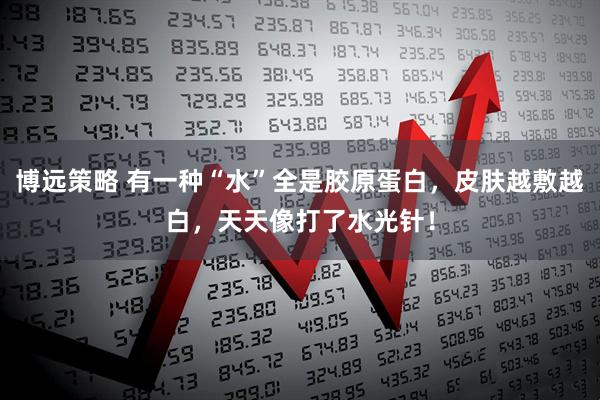 博远策略 有一种“水”全是胶原蛋白，皮肤越敷越白，天天像打了水光针！