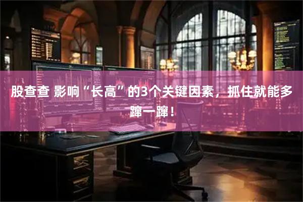 股查查 影响“长高”的3个关键因素，抓住就能多蹿一蹿！