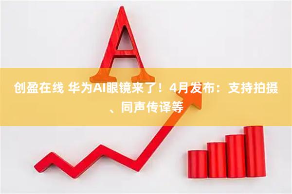 创盈在线 华为AI眼镜来了！4月发布：支持拍摄、同声传译等