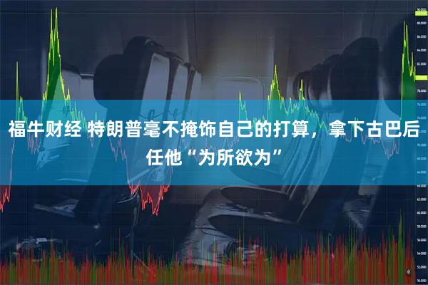 福牛财经 特朗普毫不掩饰自己的打算，拿下古巴后任他“为所欲为”