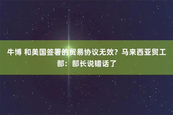牛博 和美国签署的贸易协议无效？马来西亚贸工部：部长说错话了