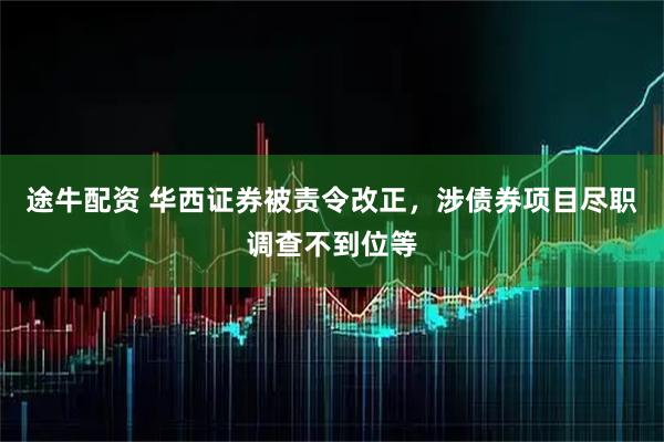 途牛配资 华西证券被责令改正，涉债券项目尽职调查不到位等