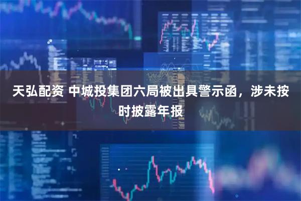 天弘配资 中城投集团六局被出具警示函，涉未按时披露年报