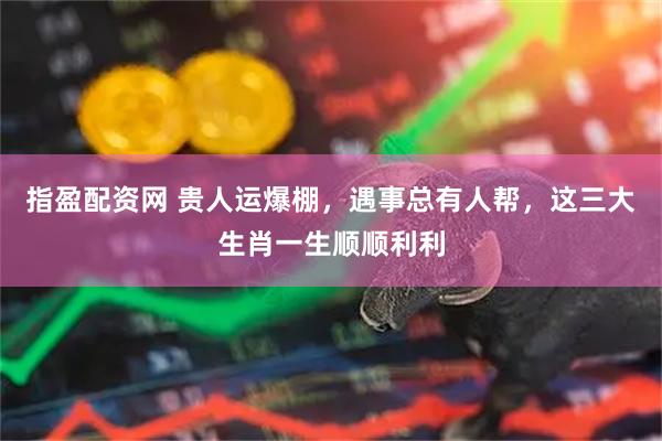 指盈配资网 贵人运爆棚，遇事总有人帮，这三大生肖一生顺顺利利