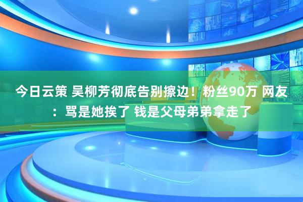 今日云策 吴柳芳彻底告别擦边！粉丝90万 网友：骂是她挨了 钱是父母弟弟拿走了