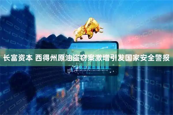 长富资本 西得州原油盗窃案激增引发国家安全警报