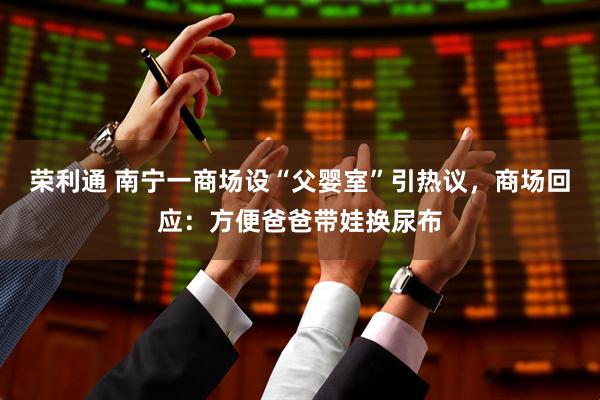 荣利通 南宁一商场设“父婴室”引热议，商场回应：方便爸爸带娃换尿布