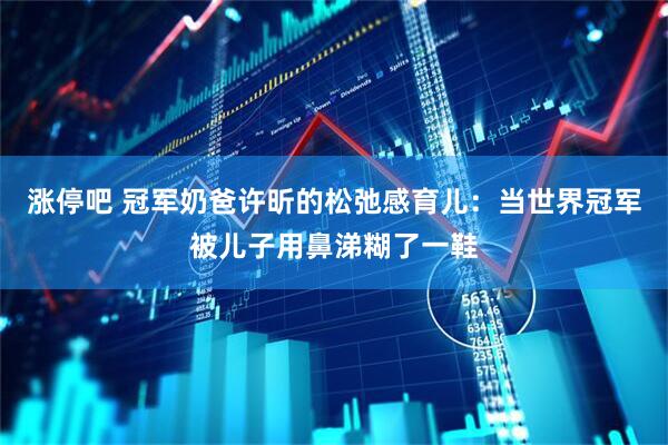 涨停吧 冠军奶爸许昕的松弛感育儿：当世界冠军被儿子用鼻涕糊了一鞋