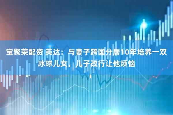 宝聚荣配资 英达：与妻子跨国分居10年培养一双冰球儿女，儿子改行让他烦恼