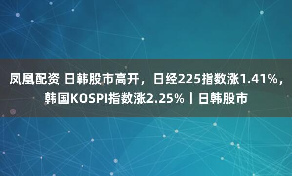 凤凰配资 日韩股市高开，日经225指数涨1.41%，韩国KOSPI指数涨2.25%丨日韩股市