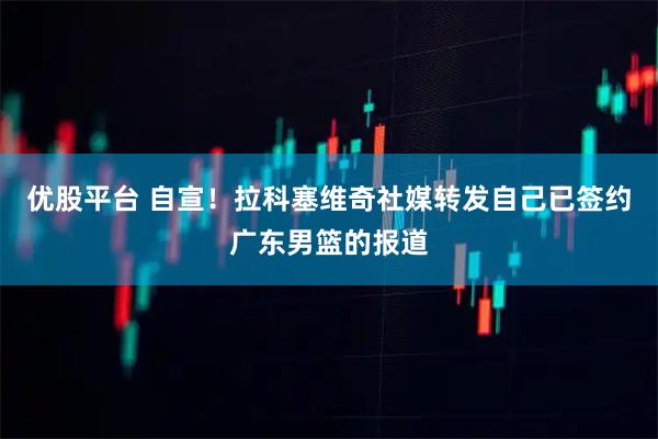 优股平台 自宣！拉科塞维奇社媒转发自己已签约广东男篮的报道