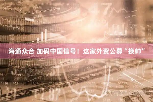 海通众合 加码中国信号！这家外资公募“换帅”