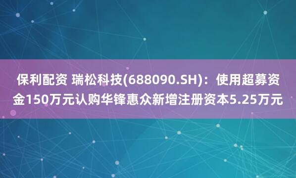 保利配资 瑞松科技(688090.SH)：使用超募资金150万元认购华锋惠众新增注册资本5.25万元