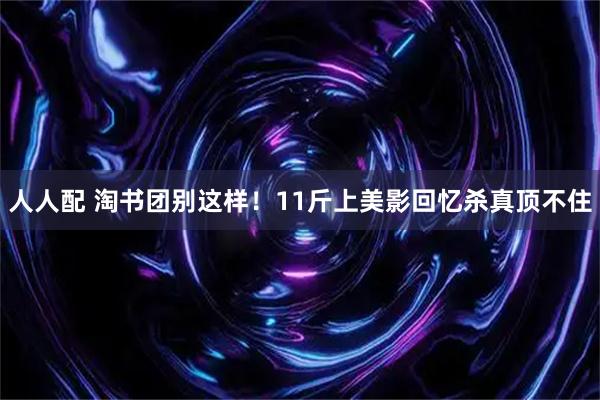 人人配 淘书团别这样！11斤上美影回忆杀真顶不住